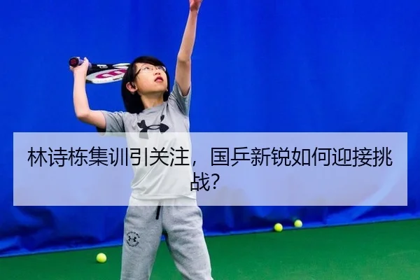 林诗栋集训引关注，国乒新锐如何迎接挑战？
